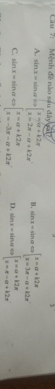 Cầau 7: Mệnh đề nào sau đây sa?
A. sin x=sin alpha Leftrightarrow beginbmatrix x=alpha +k2π  x=2π -alpha +k2π endarray..
B. sin x=sin alpha Leftrightarrow beginbmatrix x=alpha +k2π  x=3π -alpha +k2π endarray.
C. sin x=sin alpha Leftrightarrow beginbmatrix x=alpha +k2π  x=-3π -alpha +k2π endarray.. sin x=sin alpha Leftrightarrow [x=alpha +k2π  x=π -alpha +k2π endarray.
D.