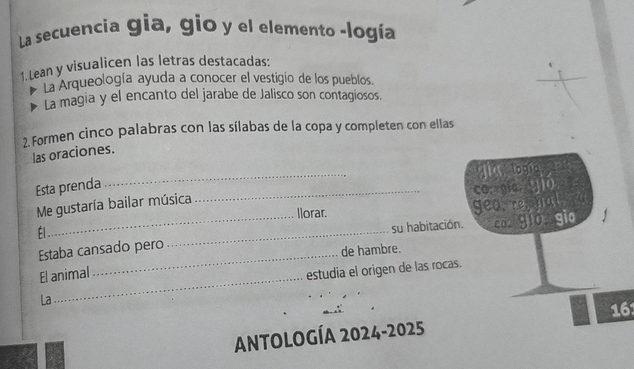 La secuencia gia, gio y el elemento -logía 
1. Lean y visualicen las letras destacadas: 
La Arqueología ayuda a conocer el vestigio de los pueblos. 
La magia y el encanto del jarabe de Jalisco son contagiosos. 
2. Formen cinco palabras con las sílabas de la copa y completen con ellas 
las oraciones. 
Esta prenda 
Me gustaría bailar música _ 
Él_ _ 
llorar. 
su habitación 
Estaba cansado pero 
de hambre. 
El animal 
_ 
estudia el origen de las rocas 
La 
16 
ANtOLOGÍA 2024-2025