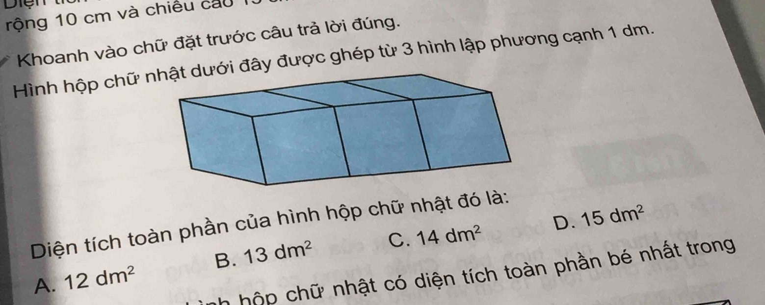 rộng 10 cm và chiều cau 
Khoanh vào chữ đặt trước câu trả lời đúng.
Hình hộp chữ ới đây được ghép từ 3 hình lập phương cạnh 1 dm.
D. 15dm^2
Diện tích toàn phần của hình hộp chữ nhật đó là:
B. 13dm^2
C. 14dm^2
C t iện tích toàn phần bé nhất trong
A. 12dm^2