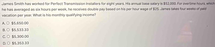 James Smith has worked for Perfect Transmission Installers for eight years. His annual base salary is $52,000. For overtime hours, which
he has averaged as six hours per week, he receives double pay based on his per hour wage of $25. James takes four weeks of pald
vacation per year. What is his monthly qualifying income?
A. ○ $5,650.00
B. ○ $5,533.33
C. ○ $5,300.00
D. ○ $5,353.33