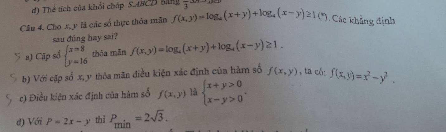 d) Thể tích của khối chóp S.ABCD bảng frac 33A.3. 
Câu 4. Cho x, y là các số thực thỏa mãn f(x,y)=log _4(x+y)+log _4(x-y)≥ 1(*). Các khẳng định
sau đúng hay sai?
a) Cặp số beginarrayl x=8 y=16endarray. thỏa mãn f(x,y)=log _4(x+y)+log _4(x-y)≥ 1. 
b) Với cặp số x, y thỏa mãn điều kiện xác định của hàm số f(x,y) , ta có: f(x,y)=x^2-y^2.
c) Điều kiện xác định của hàm số f(x,y) là beginarrayl x+y>0 x-y>0endarray..
d) Với P=2x-y thì P_min=2sqrt(3).