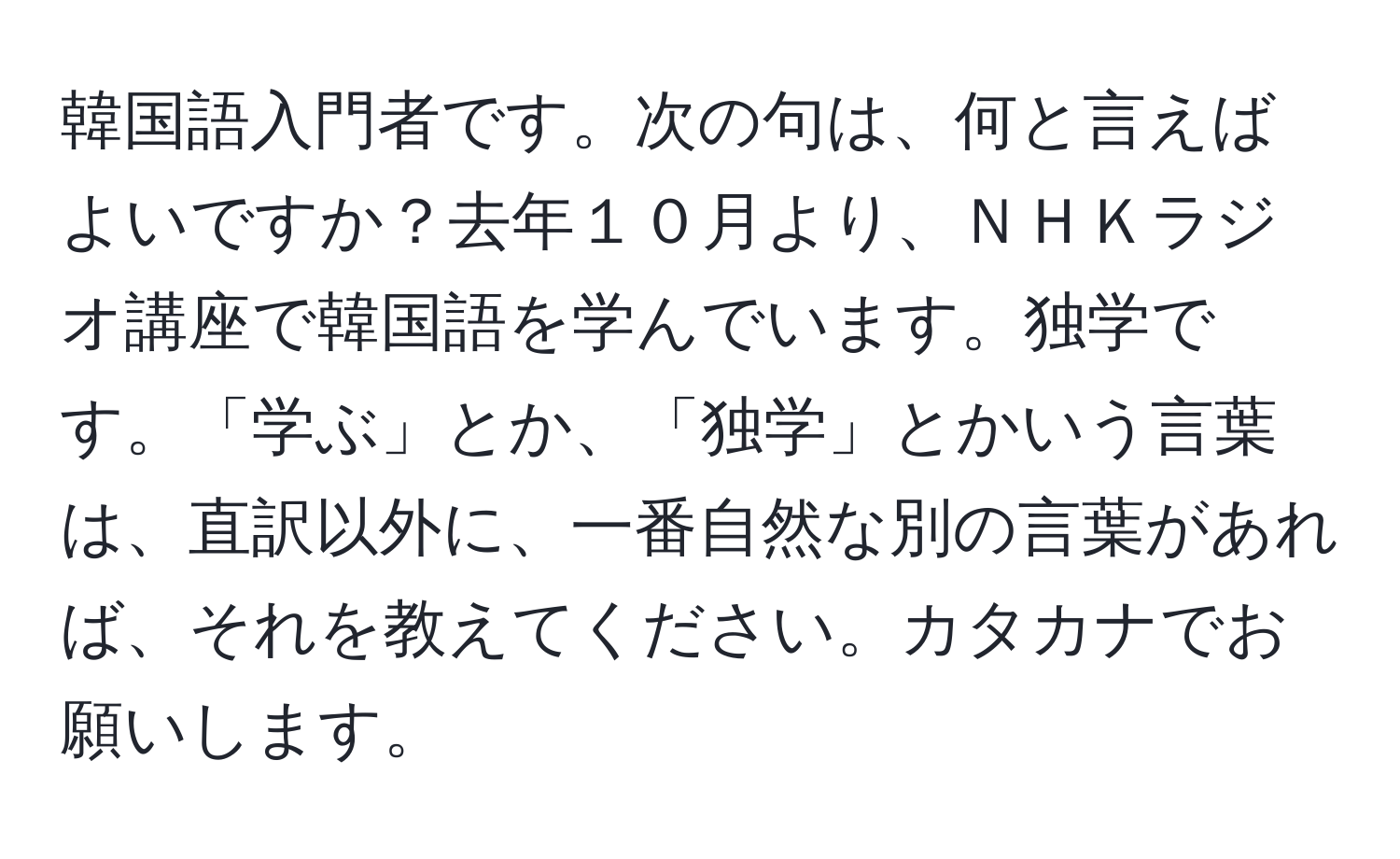 韓国語入門者です。次の句は、何と言えばよいですか？去年１０月より、ＮＨＫラジオ講座で韓国語を学んでいます。独学です。「学ぶ」とか、「独学」とかいう言葉は、直訳以外に、一番自然な別の言葉があれば、それを教えてください。カタカナでお願いします。