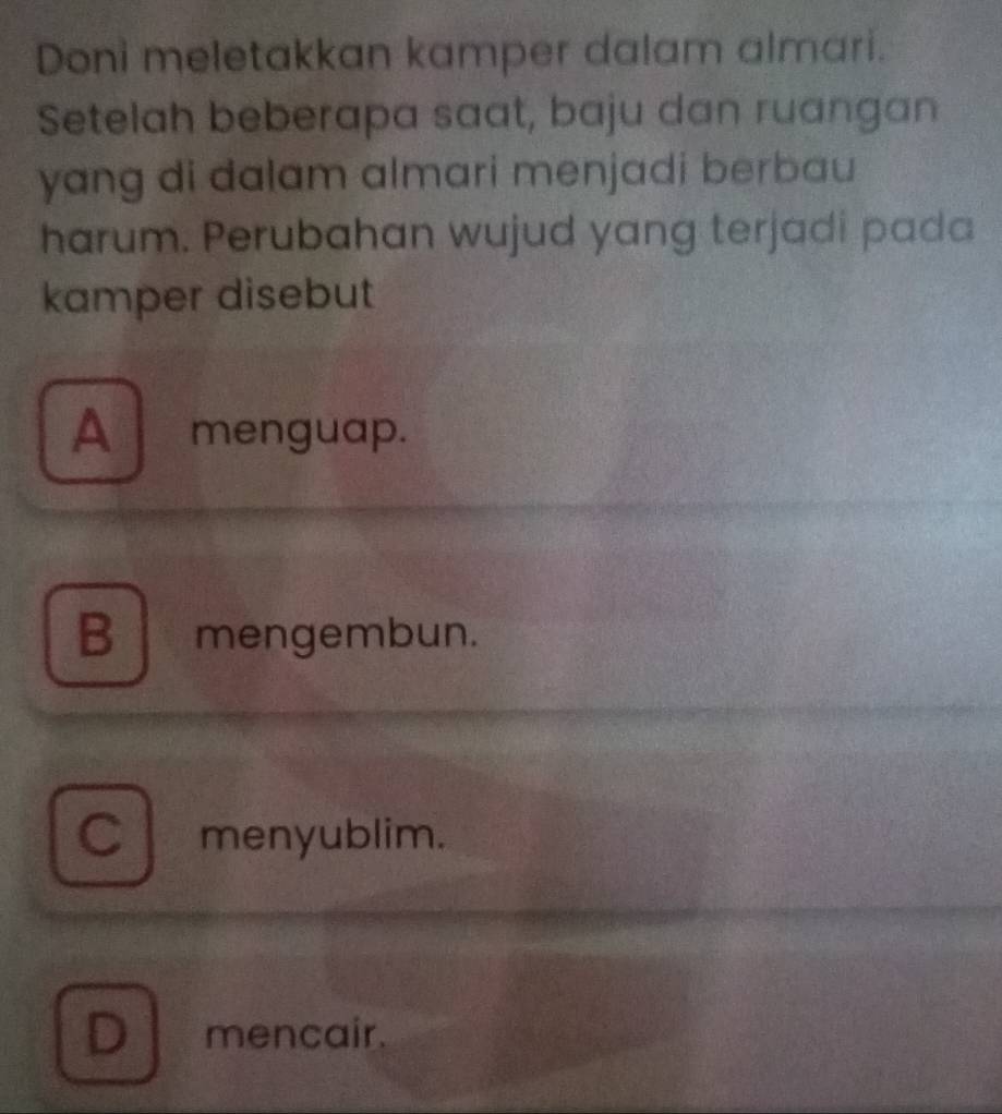 Doni meletakkan kamper dalam almari.
Setelah beberapa saat, baju dan ruangan
yang di dalam almari menjadi berbau 
harum. Perubahan wujud yang terjadi pada
kamper disebut
A menguap.
B mengembun.
C menyublim.
D mencair.