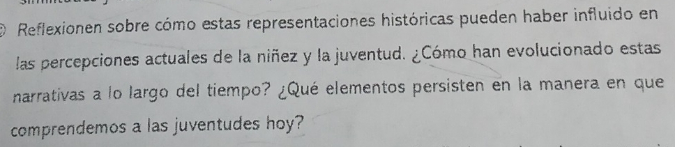 Reflexionen sobre cómo estas representaciones históricas pueden haber influido en 
las percepciones actuales de la niñez y la juventud. ¿Cómo han evolucionado estas 
narrativas a lo largo del tiempo? ¿Qué elementos persisten en la manera en que 
comprendemos a las juventudes hoy?