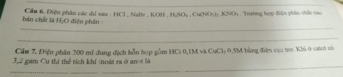 Điện phân các dd sau : H ICl, NaBr.KOH. H_2SO_4, Cu(NO_3)_2, KNO_3 Trường hợp điện phân chất nào 
_ 
bản chất là H_2O điện phân : 
_ 
Câu 7. Điện phân 200 ml dung dịch hỗn họp gồm HCl 0,1M và CuCl₃ 0,5M bằng điện cục trơ. Khi ở catot có 
_ 
3, 2 gam Cu thì thể tích khí thoát ra ở anot là