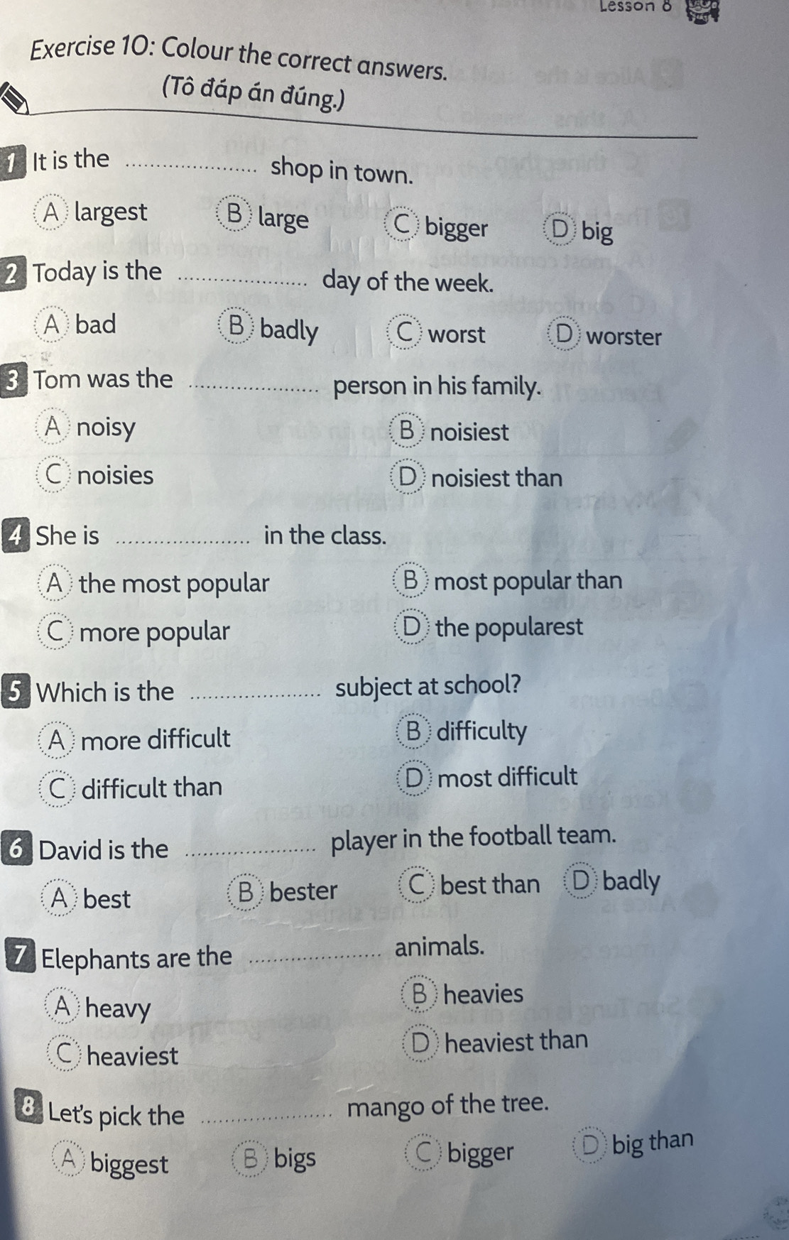 Lesson 8
Exercise 10: Colour the correct answers.
(Tô đáp án đúng.)
1It is the_
shop in town.
A largest B large Cbigger D big
2 Today is the _day of the week.
A bad Bbadly C worst Dworster
3 Tom was the_
person in his family.
A noisy B noisiest
C noisies D noisiest than
4 She is _in the class.
A the most popular B most popular than
C more popular D the popularest
5 Which is the _subject at school?
A more difficult B difficulty
C difficult than
D most difficult
6 David is the _player in the football team.
A best B bester C best than D badly
7 Elephants are the_
animals.
A heavy
B heavies
C heaviest D heaviest than
8 Let's pick the_
mango of the tree.
A biggest B bigs Dbig than
C bigger