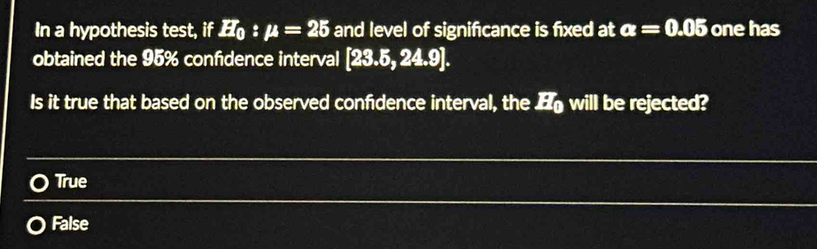 In a hypothesis test, if H_0:mu =25 and level of significance is fixed at alpha =0.05 one has
obtained the 95% confdence interval [23.5,24.9]. 
Is it true that based on the observed confidence interval, the will be rejected?
True
False