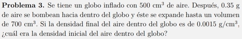 Problema 3. Se tiene un globo inflado con 500cm^3 de aire. Después, 0.35 g
de aire se bombean hacia dentro del globo y éste se expande hasta un volumen 
de 700cm^3. Si la densidad final del aire dentro del globo es de 0.0015g/cm^3, 
¿cuál era la densidad inicial del aire dentro del globo?