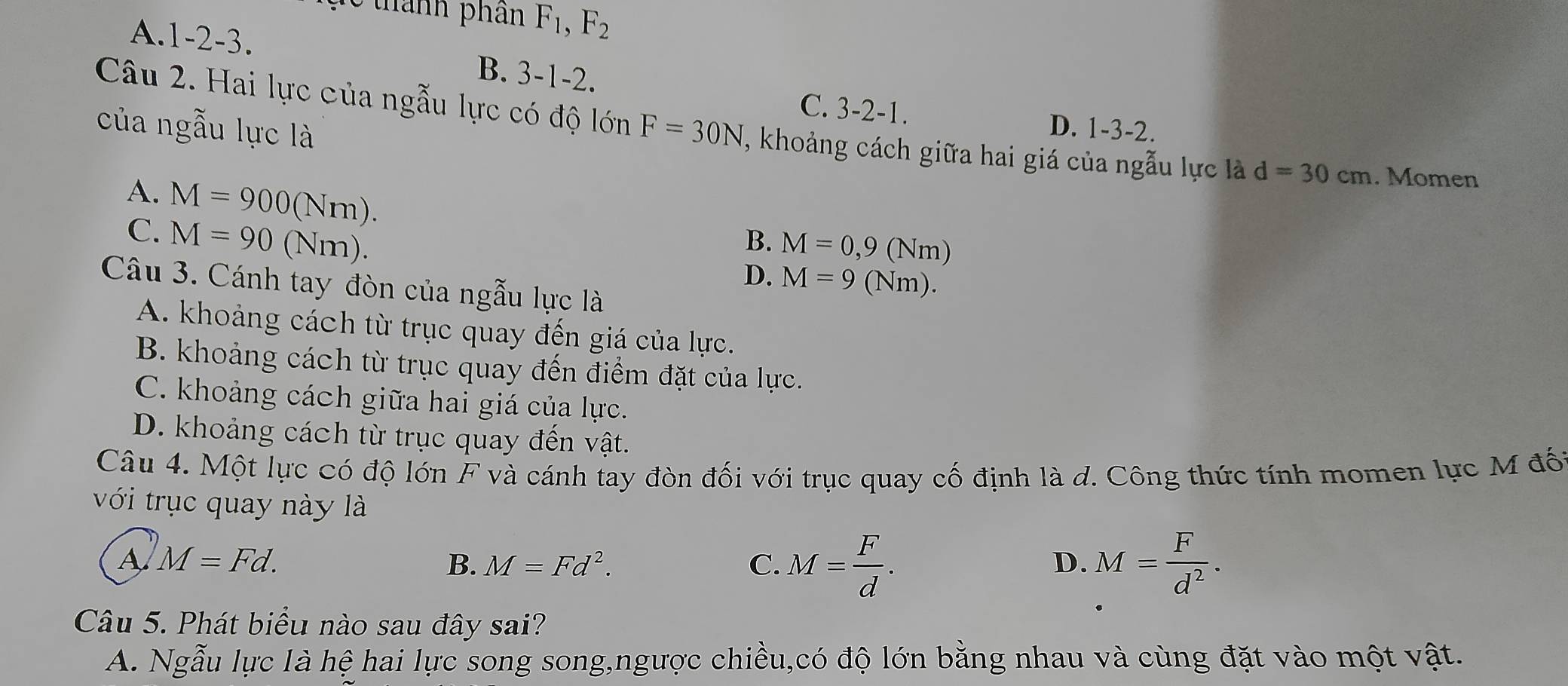 thành phần F_1, F_2
A. 1 -2 -3.
B. 3 、 1- 2
C. 3-2-1. 
của ngẫu lực là
Câu 2. Hai lực của ngẫu lực có độ lớn F=30N , khoảng cách giữa hai giá của ngẫu lực là d=30cm. Momen
D. 1-3-2.
A. M=900(Nm).
C. M=90(Nm).
B. M=0,9(Nm)
D. M=9(Nm). 
Câu 3. Cánh tay đòn của ngẫu lực là
A. khoảng cách từ trục quay đến giá của lực.
B. khoảng cách từ trục quay đến điểm đặt của lực.
C. khoảng cách giữa hai giá của lực.
D. khoảng cách từ trục quay đến vật.
Câu 4. Một lực có độ lớn F và cánh tay đòn đối với trục quay cố định là d. Công thức tính momen lực M đốt
với trục quay này là
A M=Fd.
B. M=Fd^2. C. M= F/d . M= F/d^2 . 
D.
Câu 5. Phát biểu nào sau đây sai?
A. Ngẫu lực là hệ hai lực song song,ngược chiều,có độ lớn bằng nhau và cùng đặt vào một vật.