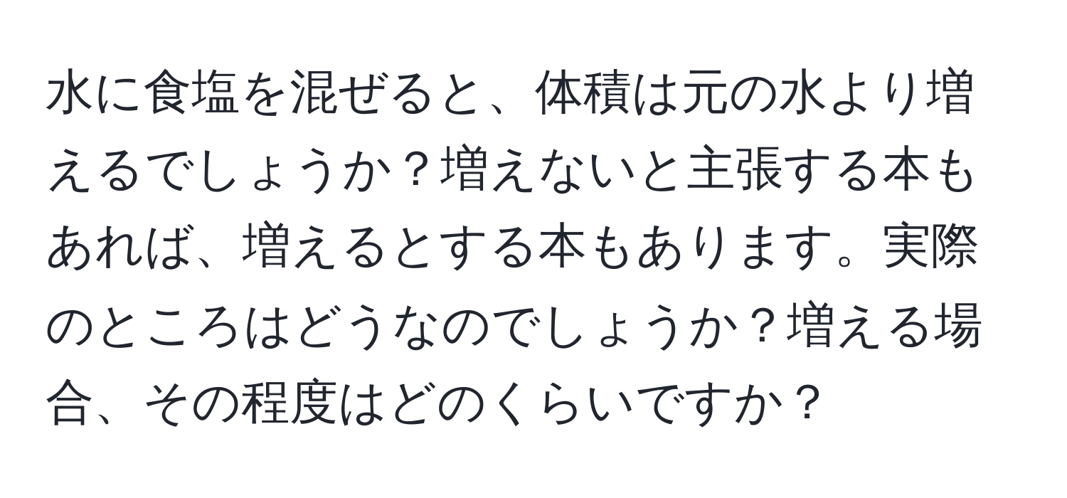 水に食塩を混ぜると、体積は元の水より増えるでしょうか？増えないと主張する本もあれば、増えるとする本もあります。実際のところはどうなのでしょうか？増える場合、その程度はどのくらいですか？