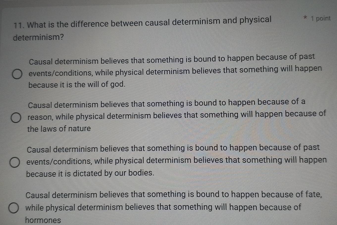 What is the difference between causal determinism and physical
* 1 point
determinism?
Causal determinism believes that something is bound to happen because of past
events/conditions, while physical determinism believes that something will happen
because it is the will of god.
Causal determinism believes that something is bound to happen because of a
reason, while physical determinism believes that something will happen because of
the laws of nature
Causal determinism believes that something is bound to happen because of past
events/conditions, while physical determinism believes that something will happen
because it is dictated by our bodies.
Causal determinism believes that something is bound to happen because of fate,
while physical determinism believes that something will happen because of
hormones