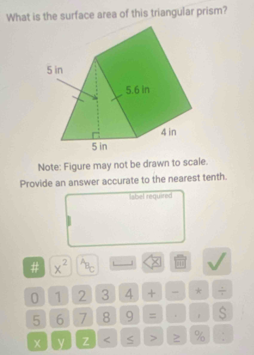 What is the surface area of this triangular prism? 
Note: Figure may not be drawn to scale. 
Provide an answer accurate to the nearest tenth. 
label required 
# x^(2^AB_C) 
0 1 2 3 4 + * ÷
5 6 7 8 9 = . S 
y Z < 
> 
% :