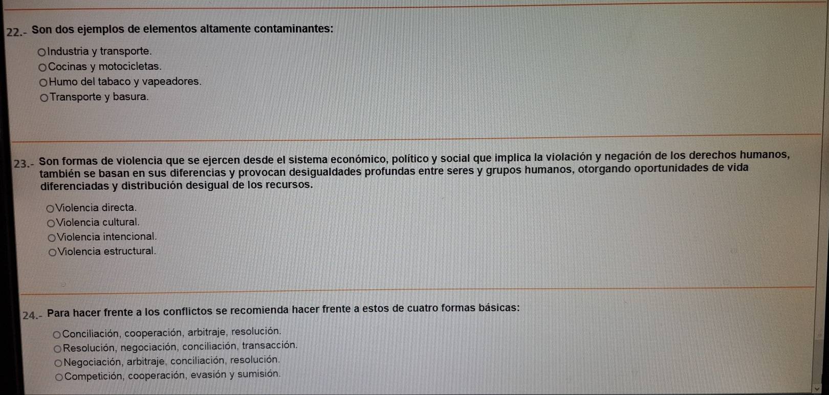 22.- Son dos ejemplos de elementos altamente contaminantes:
○Industria y transporte.
Cocinas y motocicletas.
○Humo del tabaco y vapeadores.
○Transporte y basura.
23.- Son formas de violencia que se ejercen desde el sistema económico, político y social que implica la violación y negación de los derechos humanos,
también se basan en sus diferencias y provocan desigualdades profundas entre seres y grupos humanos, otorgando oportunidades de vida
diferenciadas y distribución desigual de los recursos.
Violencia directa.
Violencia cultural.
Violencia intencional.
Violencia estructural.
24. Para hacer frente a los conflictos se recomienda hacer frente a estos de cuatro formas básicas:
Conciliación, cooperación, arbitraje, resolución.
Resolución, negociación, conciliación, transacción.
Negociación, arbitraje, conciliación, resolución.
Competición, cooperación, evasión y sumisión.