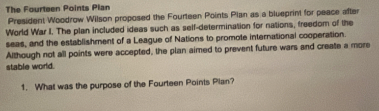 The Fourteen Points Plan 
President Woodrow Wilson proposed the Fourteen Points Plan as a blueprint for peace after 
World War I. The plan included ideas such as self-determination for nations, freedom of the 
seas, and the establishment of a League of Nations to promote international cooperation. 
Although not all points were accepted, the plan aimed to prevent future wars and create a more 
stable world. 
1. What was the purpose of the Fourteen Points Pian?