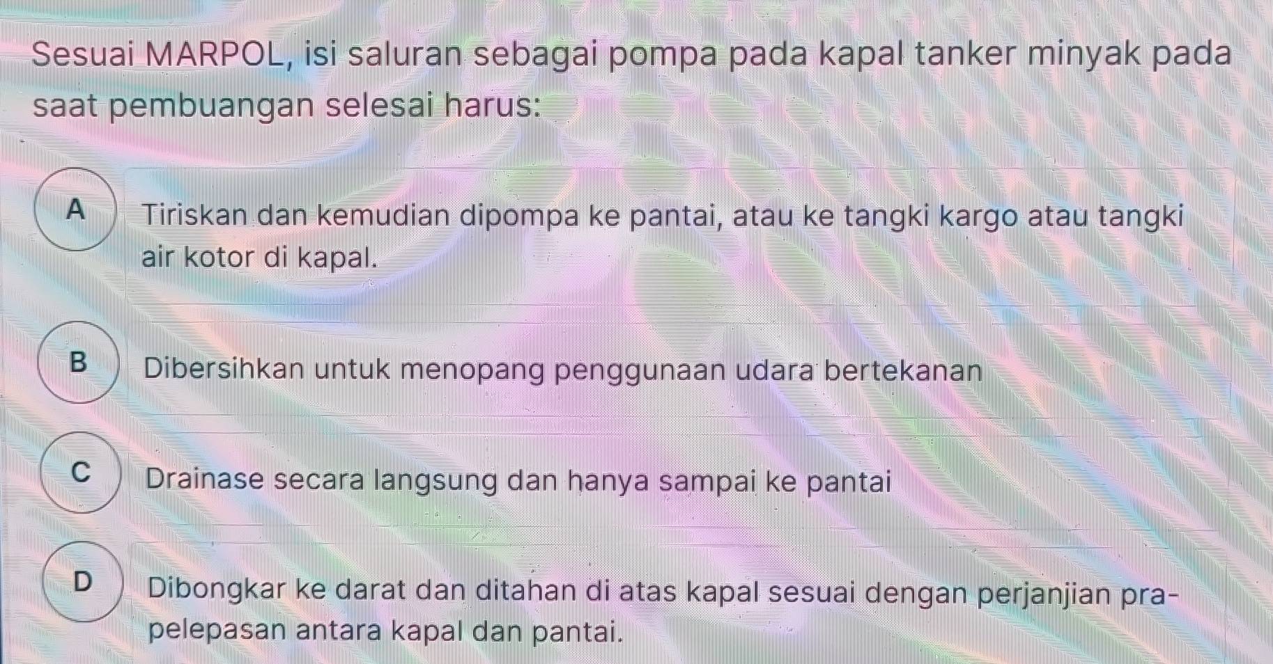 Sesuai MARPOL, isi saluran sebagai pompa pada kapal tanker minyak pada
saat pembuangan selesai harus:
A Tiriskan dan kemudian dipompa ke pantai, atau ke tangki kargo atau tangki
air kotor di kapal.
B Dibersihkan untuk menopang penggunaan udara bertekanan
C Drainase secara langsung dan hanya sampai ke pantai
D Dibongkar ke darat dan ditahan di atas kapal sesuai dengan perjanjian pra-
pelepasan antara kapal dan pantai.