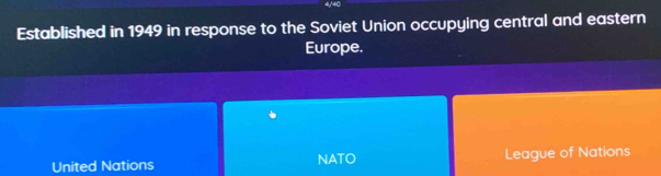 4/4C
Established in 1949 in response to the Soviet Union occupying central and eastern
Europe.
United Nations NATO League of Nations