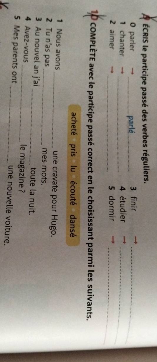 ÉCRIS le participe passé des verbes réguliers. 
0 parler _parlé 3 finir_ 
_ 
1 chanter 4 étudier_ 
_ 
2 aimer 5 dormir 
_ 
1P cOMPLÈTE avec le participe passé correct en le choisissant parmi les suivants. 
acheté pris lu écouté dansé 
1 Nous avons _une cravate pour Hugo. 
2 Tu n’as pas _mes mots. 
3 Au nouvel an j’ai _toute la nuit. 
4 Avez-vous _le magazine ? 
5 Mes parents ont _une nouvelle voiture.