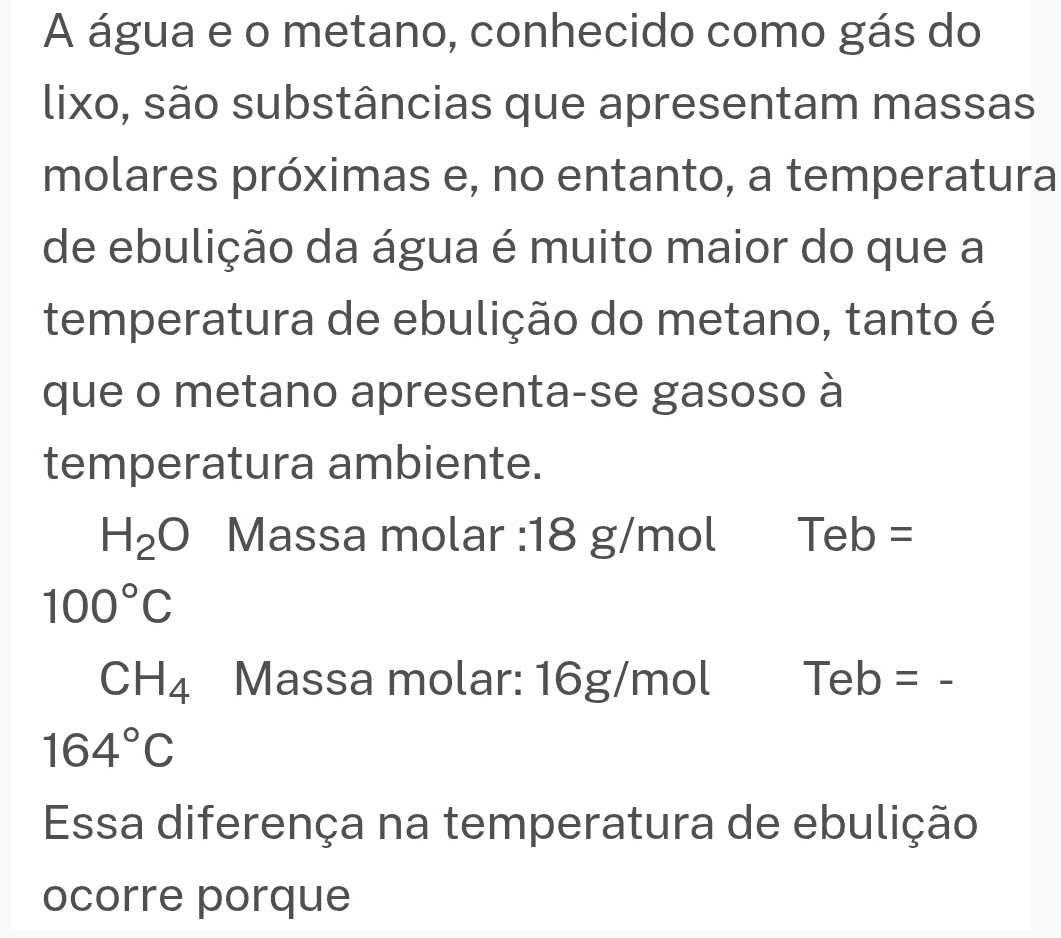 A água e o metano, conhecido como gás do 
lixo, são substâncias que apresentam massas 
molares próximas e, no entanto, a temperatura 
de ebulição da água é muito maior do que a 
temperatura de ebulição do metano, tanto é 
que o metano apresenta-se gasoso à 
temperatura ambiente.
H_2O Massa molar : 18 g/mol Teb =
100°C
CH_4 Massa molar: 16g/mol Teb=
164°C
Essa diferença na temperatura de ebulição 
ocorre porque