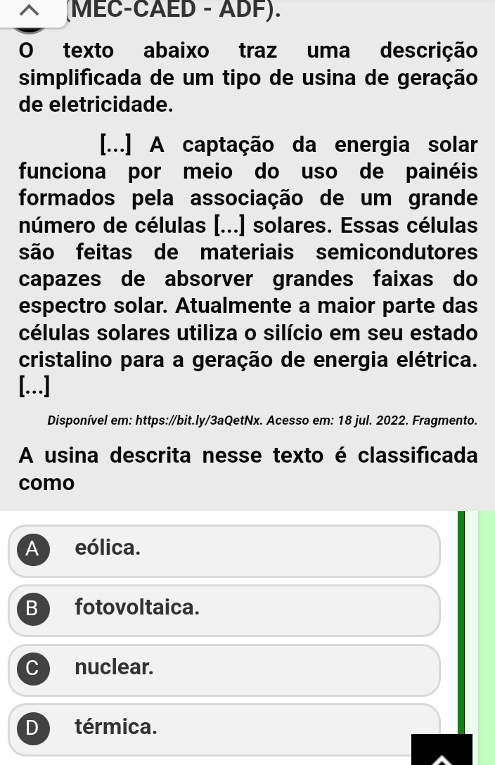 (MEC-CAED - ADF).
O texto abaixo traz uma descrição
simplificada de um tipo de usina de geração
de eletricidade.
[...] A captação da energia solar
funciona por meio do uso de painéis
formados pela associação de um grande
número de células [...] solares. Essas células
são feitas de materiais semicondutores
capazes de absorver grandes faixas do
espectro solar. Atualmente a maior parte das
células solares utiliza o silício em seu estado
cristalino para a geração de energia elétrica.
[..]
Disponível em: https://bit.ly/3aQetNx. Acesso em: 18 jul. 2022. Fragmento.
A usina descrita nesse texto é classificada
como
A eólica.
B fotovoltaica.
C nuclear.
D térmica.