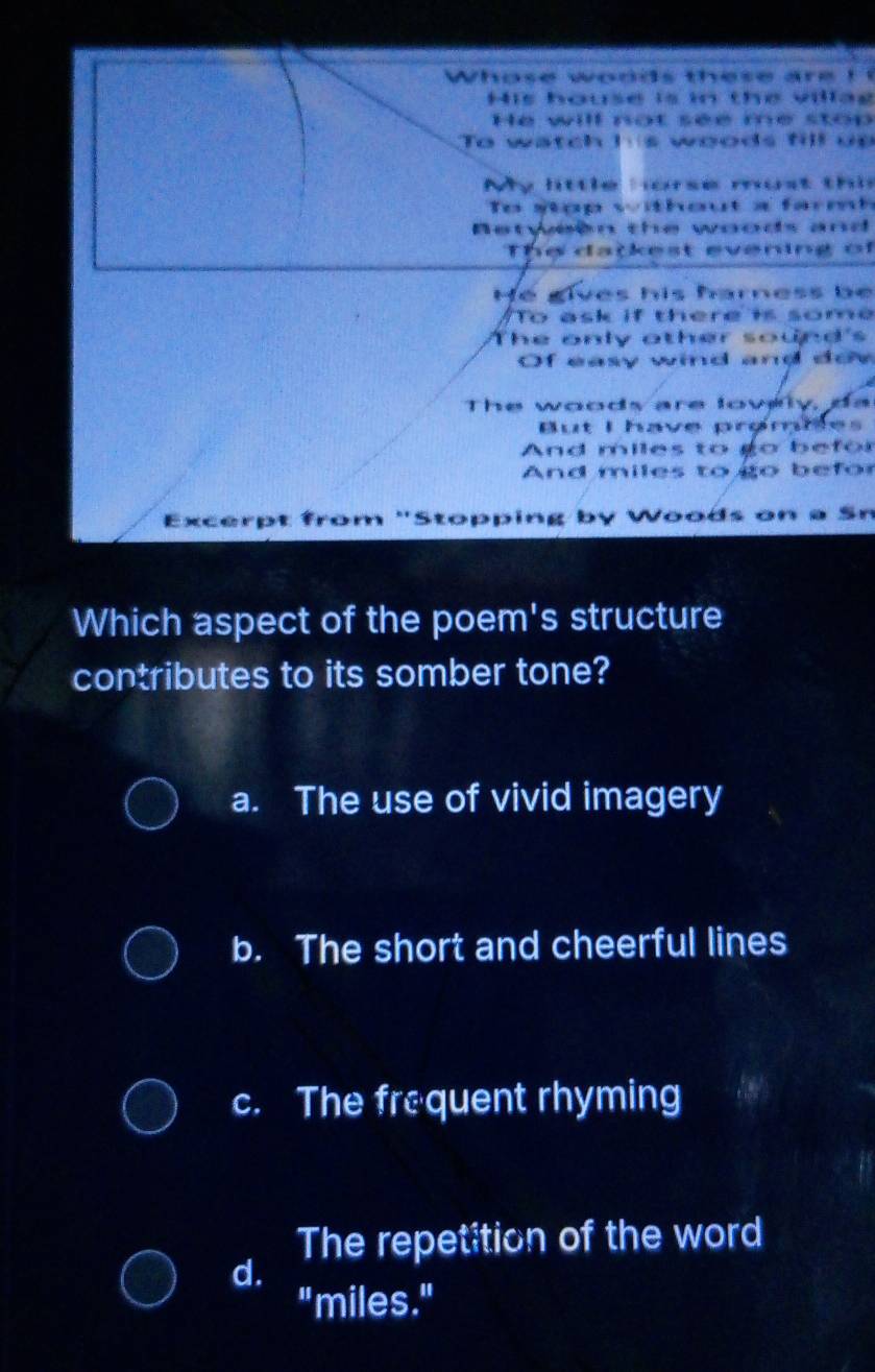 Whose woods these are ! !
His house is in the villag
He will not see me stop
To watch hs woods fill up
My little orse must thi
To stop without a farm
Retween the woods and
The datkest evening of
He gives his harness be
To ask if there is some
The only other sound's
Of easy wind and doy
The woods are lowlly, da
But I have prømbes
And miles to go befor
And miles to go befor
Excerpt from 'Stopping by Woods on a Sn
Which aspect of the poem's structure
contributes to its somber tone?
a. The use of vivid imagery
b. The short and cheerful lines
c. The frequent rhyming
The repetition of the word
d.
"miles."