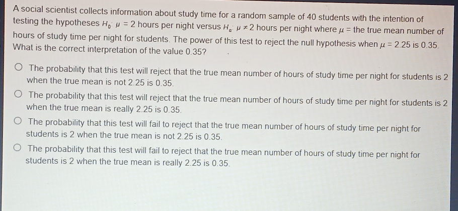 A social scientist collects information about study time for a random sample of 40 students with the intention of
testing the hypotheses H_0:mu =2 hours per night versus H_a:mu != 2 hours per night where mu = the true mean number of
hours of study time per night for students. The power of this test to reject the null hypothesis when mu =2.25 is 0.35.
What is the correct interpretation of the value 0.35?
The probability that this test will reject that the true mean number of hours of study time per night for students is 2
when the true mean is not 2.25 is 0.35.
The probability that this test will reject that the true mean number of hours of study time per night for students is 2
when the true mean is really 2.25 is 0.35.
The probability that this test will fail to reject that the true mean number of hours of study time per night for
students is 2 when the true mean is not 2.25 is 0.35.
The probability that this test will fail to reject that the true mean number of hours of study time per night for
students is 2 when the true mean is really 2.25 is 0.35.