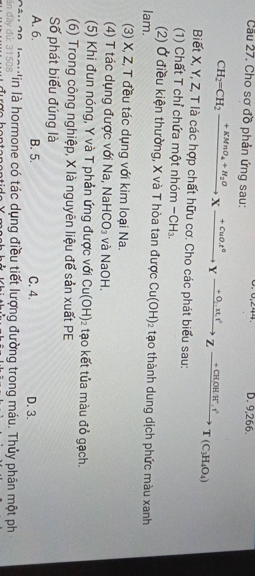 0.0, 244. D. 9,266.
Cầu 27. Cho sơ đồ phản ứng sau:
CH_2=CH_2xrightarrow +KMnO_4+H_2OXxrightarrow +CuO_.t°Yxrightarrow +O_2,xt,t°Zxrightarrow +CH,OHH^+, t°T(C_3H_4O_4)
Biết X, Y, Z, T là các hợp chất hữu cơ. Cho các phát biểu sau:
(1) Chất T chỉ chứa một nhóm - CH₃.
(2) Ở điều kiện thường, X và T hòa tan được Cu(OH)_2 : tạo thành dung dịch phức màu xanh
lam.
(3) X, Z, T đều tác dụng với kim loại Na.
(4) T tác dụng được với Na, NaHCO₃ và NaOH.
(5) Khi đun nóng, Y và T phản ứng được với Cu(OH)_2 tạo kết tủa màu đỏ gạch.
(6) Trong công nghiệp, X là nguyên liệu để sản xuất PE
Số phát biểu đúng là
A. 6. B. 5. C. 4.
D. 3.
Câu Câ logu'in là hormone có tác dụng điều tiết lượng đường trong máu. Thủy phân một ph
án đầy đủ: 31508