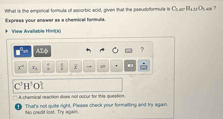 What is the empirical formula of ascorbic acid, given that the pseudoformula is C_3.407H_4.53O_3.406 ? 
Express your answer as a chemical formula. 
View Available Hint(s)
□^(□)= AΣφ ? 
a
x^a x_b b  a/b  overline x =
C^3H^5O^3
A chemical reaction does not occur for this question. 
_ That's not quite right. Please check your formatting and try again. 
No credit lost. Try again.