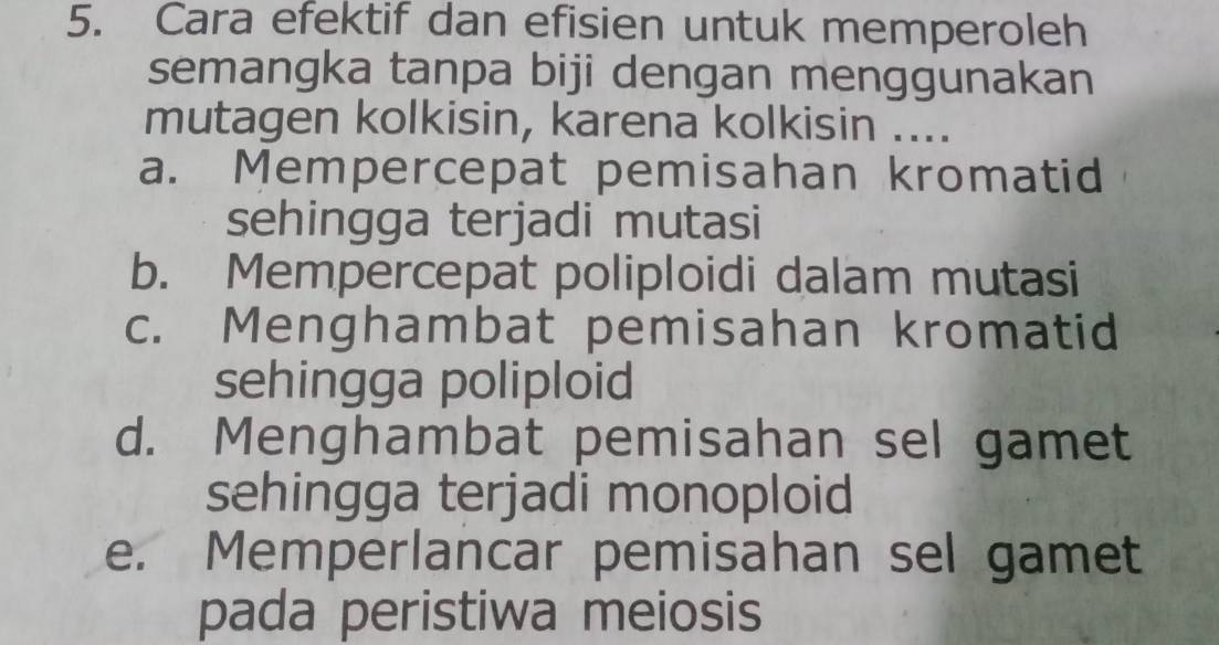 Cara efektif dan efisien untuk memperoleh
semangka tanpa biji dengan menggunakan
mutagen kolkisin, karena kolkisin ....
a. Mempercepat pemisahan kromatid
sehingga terjadi mutasi
b. Mempercepat poliploidi dalam mutasi
c. Menghambat pemisahan kromatid
sehingga poliploid
d. Menghambat pemisahan sel gamet
sehingga terjadi monoploid
e. Memperlancar pemisahan sel gamet
pada peristiwa meiosis