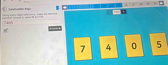 lbe onp
22 23 24 25 26 27 28 29 30 
/ Salahuddin Raja
100%
Using every digit card once, make the decimal + 
number closest in value to 56/100.
7405
Answer*
7 4 0 5