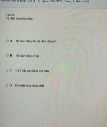 Nôn thí: Nhiệt kỹ thuật - Tiệt [1-2] - Ngày: 15/01/2025 - Phòng: P. Khảo thí 608
Câu 20:
Hệ nhiệt động bao gồm:
A Hệ nhiệt động kin, hệ nhiệt động hở
B Hệ nhiệt động cô lập
C Cả 3 đáp án còn lại đều đùng
D Hệ nhiệt động đoạn nhiệt