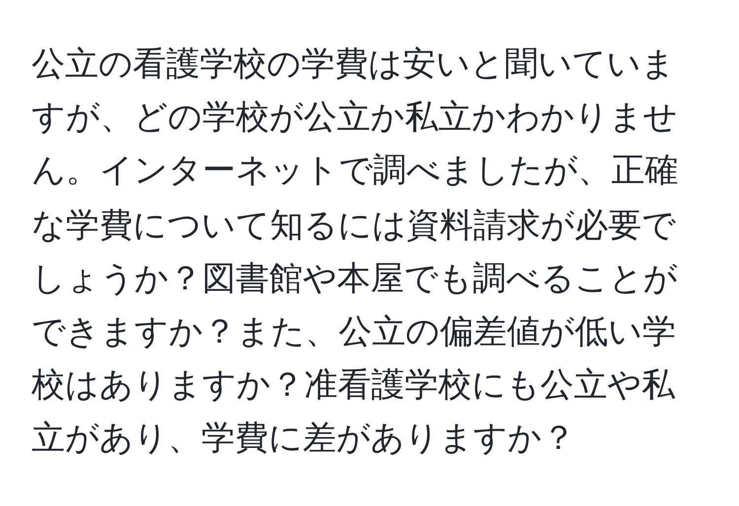 公立の看護学校の学費は安いと聞いていますが、どの学校が公立か私立かわかりません。インターネットで調べましたが、正確な学費について知るには資料請求が必要でしょうか？図書館や本屋でも調べることができますか？また、公立の偏差値が低い学校はありますか？准看護学校にも公立や私立があり、学費に差がありますか？