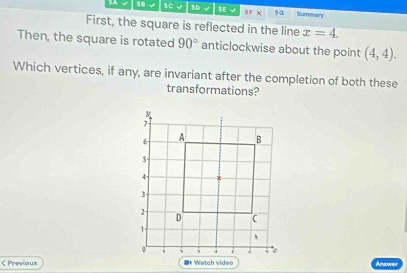 58 5C BD SE 5F X 5G Summary 
First, the square is reflected in the line x=4. 
Then, the square is rotated 90° anticlockwise about the point (4,4). 
Which vertices, if any, are invariant after the completion of both these 
transformations? 
< Previous ■《 Watch video Answer