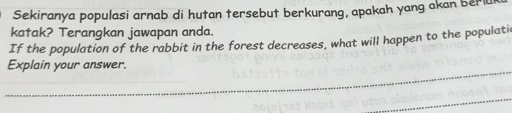 Sekiranya populasi arnab di hutan tersebut berkurang, apakah yang akan beria 
katak? Terangkan jawapan anda. 
If the population of the rabbit in the forest decreases, what will happen to the populatic 
_ 
Explain your answer. 
_