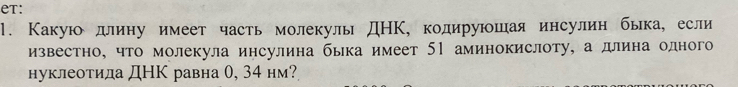 eT: 
1. Какую длину имеет часть молекулы ДНΚ, кодируюшая инсулин быка, если 
известно, что молекула инсулина быка имеет 51 аминокислоту, а длина одного 
нуклеотида ДНК равна 0, 34 нм?