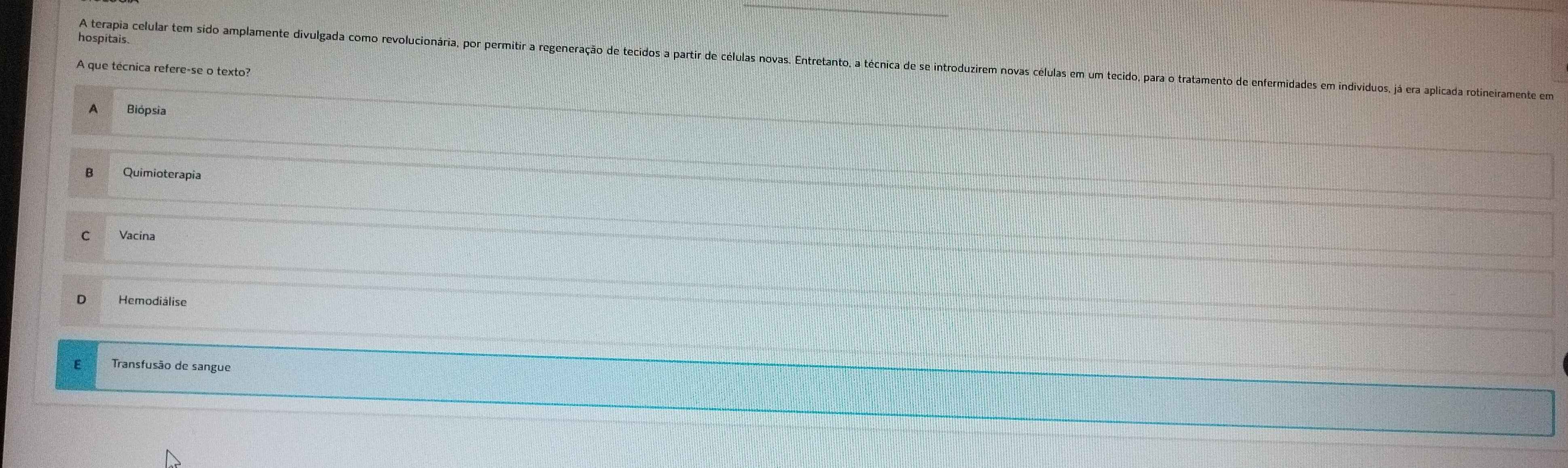 hospitais.
A terapia celular tem sido amplamente divulgada como revolucionária, por permitir a regeneração de tecidos a partir de células novas. Em
A que técnica refere-se o texto?
A Biópsia
B Quimioterapia
C Vacina
D Hemodiálise
E Transfusão de sangue