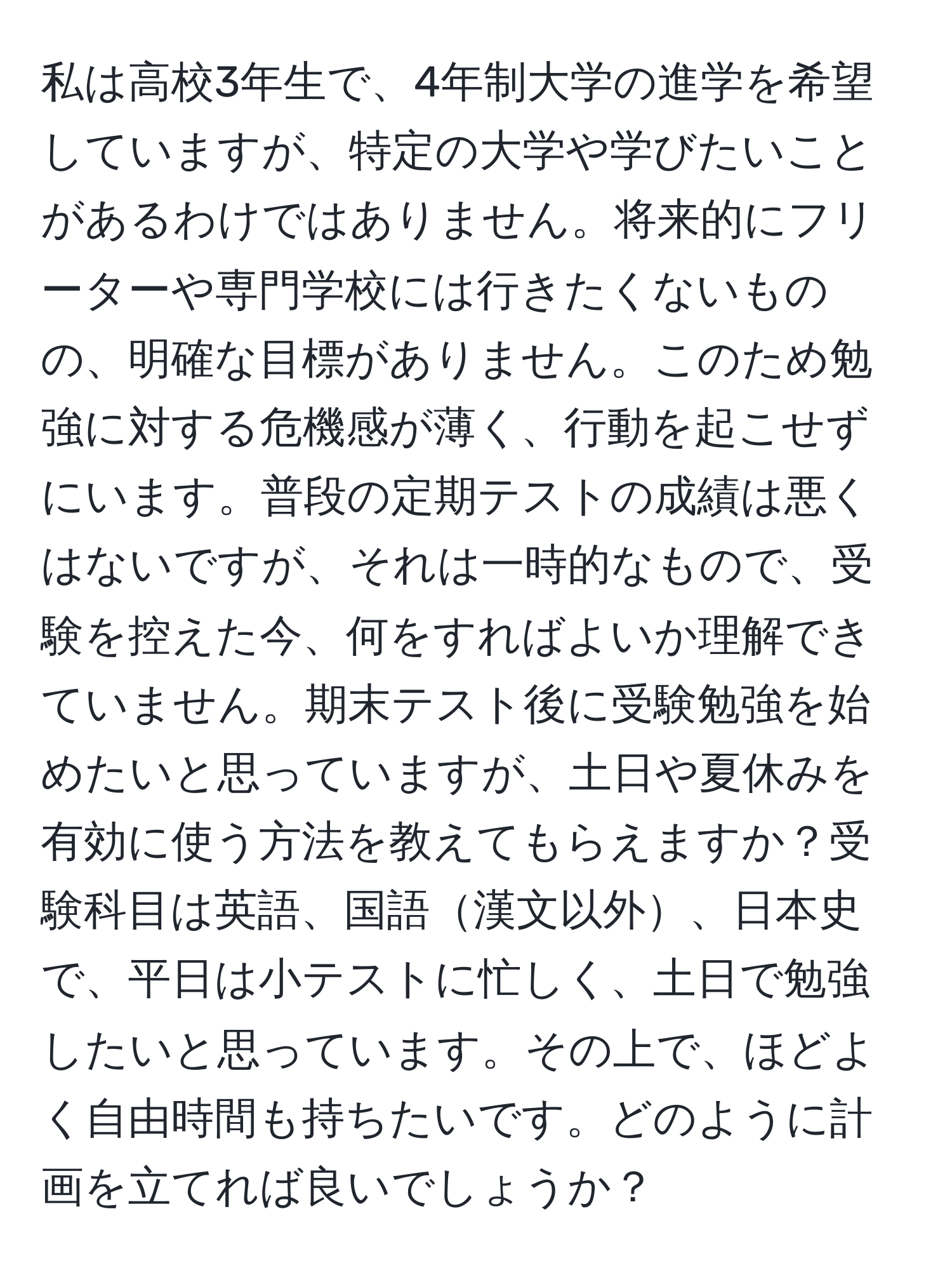 私は高校3年生で、4年制大学の進学を希望していますが、特定の大学や学びたいことがあるわけではありません。将来的にフリーターや専門学校には行きたくないものの、明確な目標がありません。このため勉強に対する危機感が薄く、行動を起こせずにいます。普段の定期テストの成績は悪くはないですが、それは一時的なもので、受験を控えた今、何をすればよいか理解できていません。期末テスト後に受験勉強を始めたいと思っていますが、土日や夏休みを有効に使う方法を教えてもらえますか？受験科目は英語、国語漢文以外、日本史で、平日は小テストに忙しく、土日で勉強したいと思っています。その上で、ほどよく自由時間も持ちたいです。どのように計画を立てれば良いでしょうか？