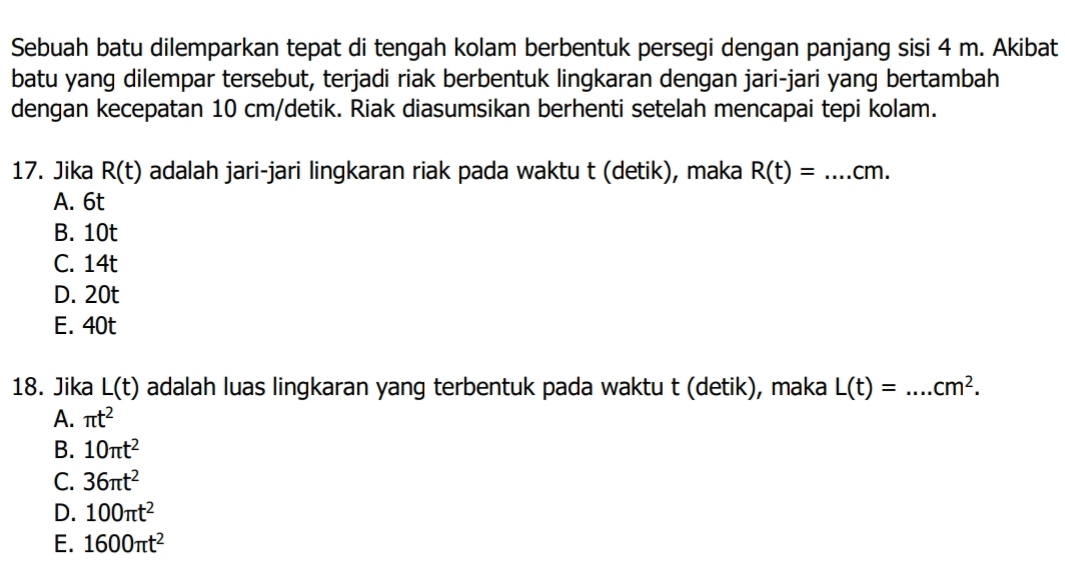 Sebuah batu dilemparkan tepat di tengah kolam berbentuk persegi dengan panjang sisi 4 m. Akibat
batu yang dilempar tersebut, terjadi riak berbentuk lingkaran dengan jari-jari yang bertambah
dengan kecepatan 10 cm /detik. Riak diasumsikan berhenti setelah mencapai tepi kolam.
17. Jika R(t) adalah jari-jari lingkaran riak pada waktu t (detik), maka R(t)=...cm. _
A. 6t
B. 10t
C. 14t
D. 20t
E. 40t
18. Jika L(t) adalah luas lingkaran yang terbentuk pada waktu t (detik), maka L(t)=...cm^2. _
A. π t^2
B. 10π t^2
C. 36π t^2
D. 100π t^2
E. 1600π t^2