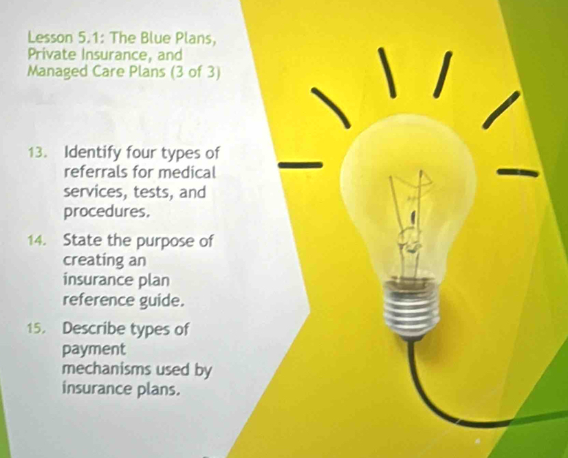 Lesson 5.1: The Blue Plans, 
Private Insurance, and 
Managed Care Plans (3 of 3) 
13. Identify four types of 
referrals for medical 
services, tests, and 
procedures. 
14. State the purpose of 
creating an 
insurance plan 
reference guide. 
15. Describe types of 
payment 
mechanisms used by 
insurance plans.