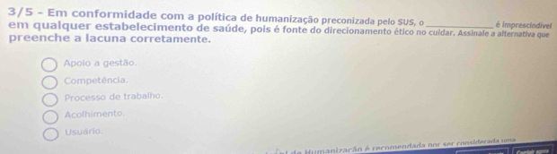 3/5 - Em conformidade com a política de humanização preconizada pelo SUS, o _é imprescindível
em qualquer estabelecimento de saúde, pois é fonte do direcionamento ético no cuidar. Assinale a alternativa que
preenche a lacuna corretamente.
Apolo a gestão.
Competência.
Processo de trabalho.
Acolhimento.
Usuário.
al de Humanização é recomendada nor ser considerada uma Camtair snors