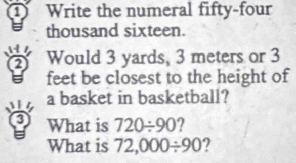 Write the numeral fifty-four 
thousand sixteen. 
Would 3 yards, 3 meters or 3
is feet be closest to the height of 
a basket in basketball? 
3 What is 720/ 90 2 
What is 72,000/ 90 2