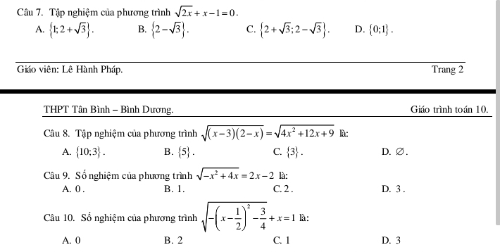 Tập nghiệm của phương trình sqrt(2x)+x-1=0.
A.  1;2+sqrt(3). B.  2-sqrt(3). C.  2+sqrt(3);2-sqrt(3). D.  0;1. 
Giáo viên: Lê Hành Pháp. Trang 2
THPT Tân Bình - Bình Dương. Giáo trình toán 10.
Câu 8. Tập nghiệm của phương trình sqrt((x-3)(2-x))=sqrt(4x^2+12x+9) là:
A.  10;3. B.  5. C.  3. D. ∅ .
Câu 9. Số nghiệm của phương trình sqrt(-x^2+4x)=2x-2 là:
A. 0. B. 1. C. 2. D. 3.
Câu 10. Số nghiệm của phương trình sqrt(-(x-frac 1)2)^2- 3/4 +x=1 là :
A. 0 B. 2 C. 1 D. 3