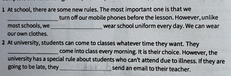 At school, there are some new rules. The most important one is that we 
_turn off our mobile phones before the lesson. However, unlike 
most schools, we_ wear school uniform every day. We can wear 
our own clothes. 
2 At university, students can come to classes whatever time they want. They 
_come into class every morning. It is their choice. However, the 
university has a special rule about students who can’t attend due to illness. If they are 
going to be late, they_ send an email to their teacher.