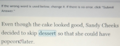 If the wrong word is used below, change it. If there is no error, click "Submit 
Answer." 
Even though the cake looked good, Sandy Cheeks 
decided to skip dessert so that she could have 
popcornlater.