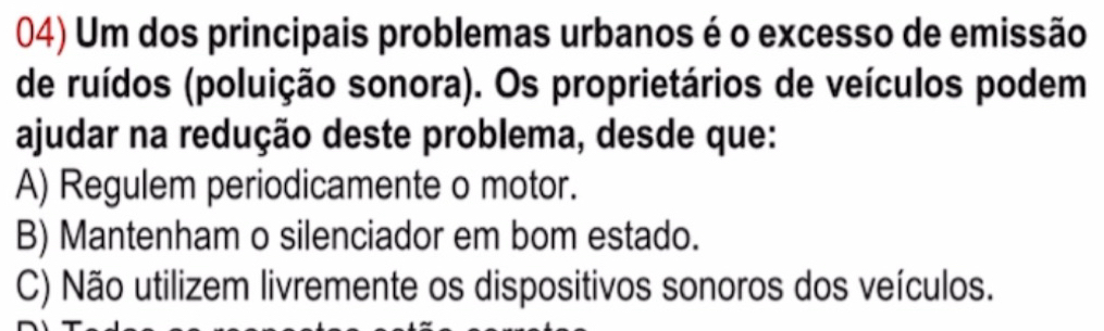 Um dos principais problemas urbanos é o excesso de emissão
de ruídos (poluição sonora). Os proprietários de veículos podem
ajudar na redução deste problema, desde que:
A) Regulem periodicamente o motor.
B) Mantenham o silenciador em bom estado.
C) Não utilizem livremente os dispositivos sonoros dos veículos.