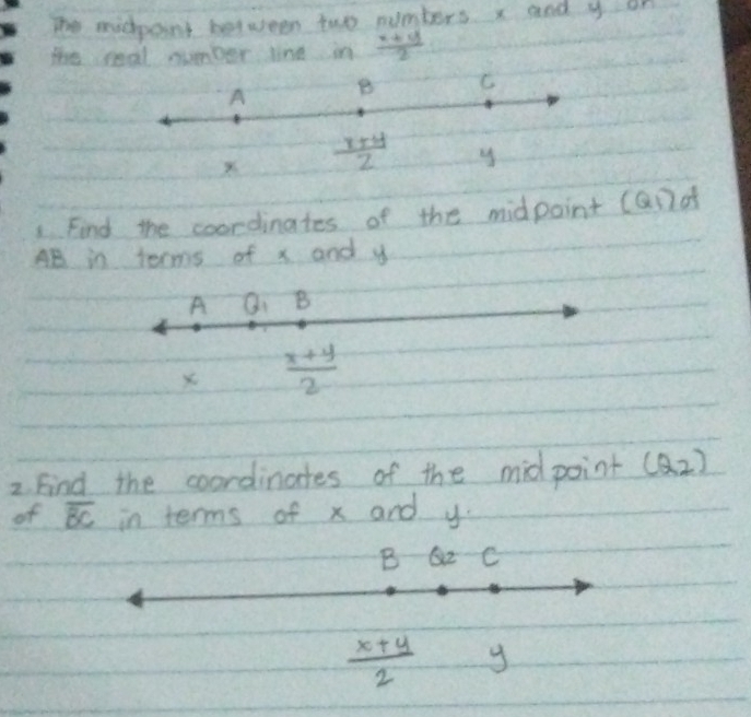 The midpoint between two numbers x and y on 
the real number line in  (x+y)/2 
A B C 
X  (x+y)/z  y
Find the coordinates of the midpoint (and
AB in terms of x and y
A Q_1 B 
X  (x+y)/2 
2. Find the coordinates of the midpoint (Q_2)
of overline BC in terms of x and y
B Q2 C
 (x+y)/2 