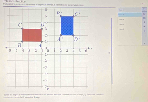 Rotations Practice
7 c 6
tem 1
tem 2
tem 3
Hiprs 4
Heen 6
identify the degree off rotation in both directions for the pictured rectangle, centered about the poin (1,0)
rotations are denoted with a negative degree.