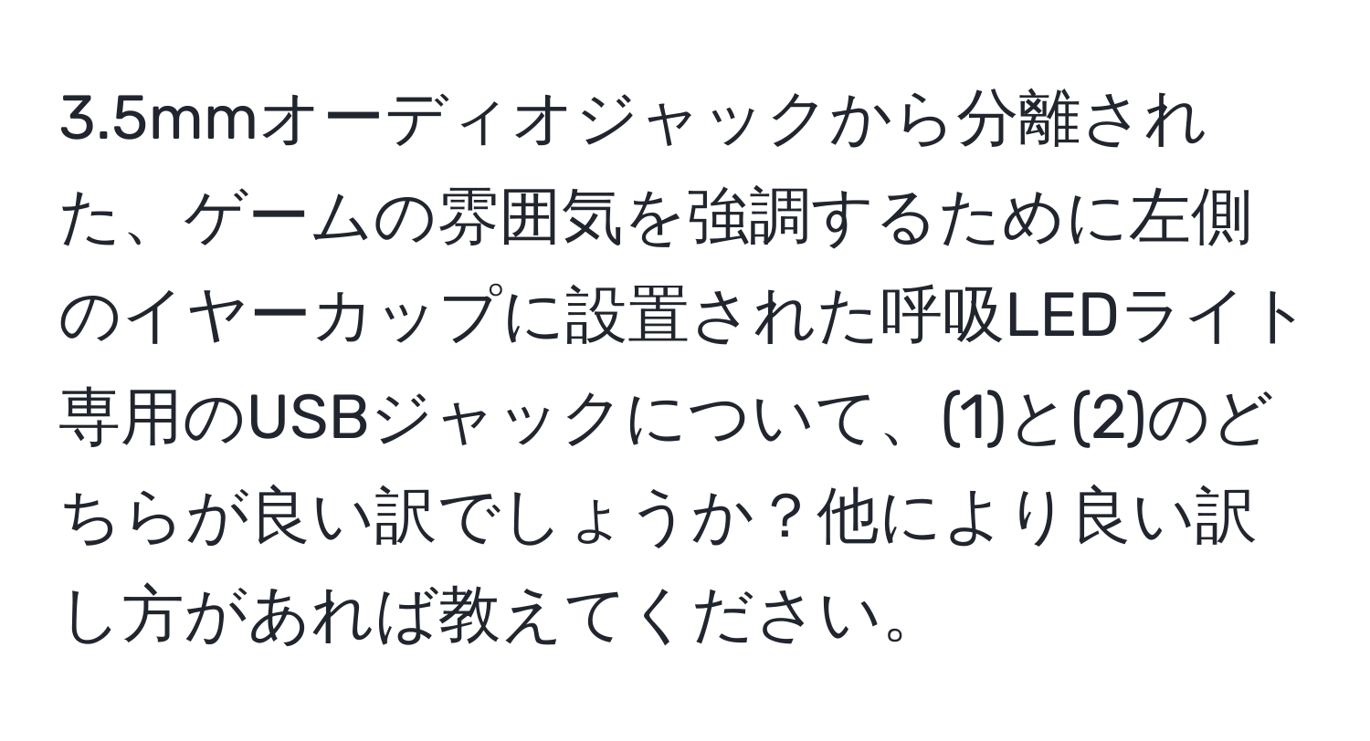 3.5mmオーディオジャックから分離された、ゲームの雰囲気を強調するために左側のイヤーカップに設置された呼吸LEDライト専用のUSBジャックについて、(1)と(2)のどちらが良い訳でしょうか？他により良い訳し方があれば教えてください。