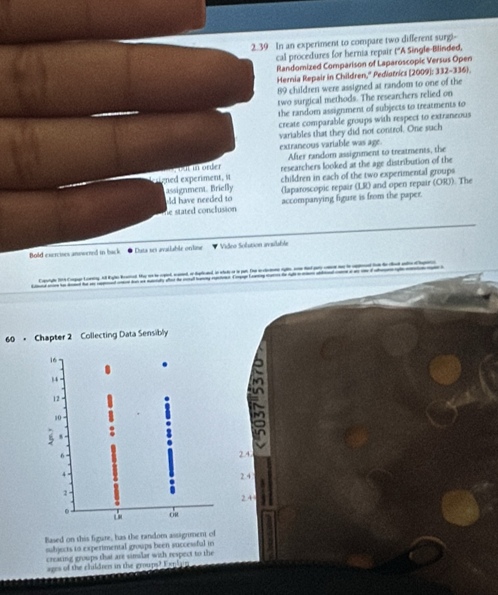 2.39 In an experiment to compare two different surgi-
cal procedures for hernia repair (''A Single-Blinded,
Randomized Comparison of Laparoscopic Versus Open
Hernia Repair in Children," Pediotrics [2009]: 332-336).
89 children were assigned at random to one of the
two surgical methods. The researchers relied on
the random assignment of subjects to treatments to
create comparable groups with respect to extraneous
variables that they did not control. One such
extraneous variable was age.
After random assignment to treatments, the
but in order
researchers looked at the age distribution of the
gned experiment, it children in each of the two experimental groups
assignment. Briefly (laparoscopic repair (LR) and open repair (OR)). The
ld have needed to 
he stated conclusion accompanying figure is from the paper.
Bold exercises answered in back Data set available online Video Solution available
Copyrgbe 2016 Congage Lauestng. All Rigles Rewoned. May nos be copled, acassnd, or deplicaned, in whaks ce te pars. Dne ao cleciono riglts, somo theed pary cou nuy to cmpenand fon de cos andioe lapontos
Elload ioe has demed tat sny seppenad ct do we sunealty afteit the sonall transing repeonee Congag Leursing sur te i ad a ab 
60 • Chapter 2 Collecting Data Sensibly
b
2.4
2.4
2.44
Based on this figure, has the random assignment of
subjects to experimental groups been successful in
creating groups that are simmlar with respect to the
ages of the children in the groups? Explain