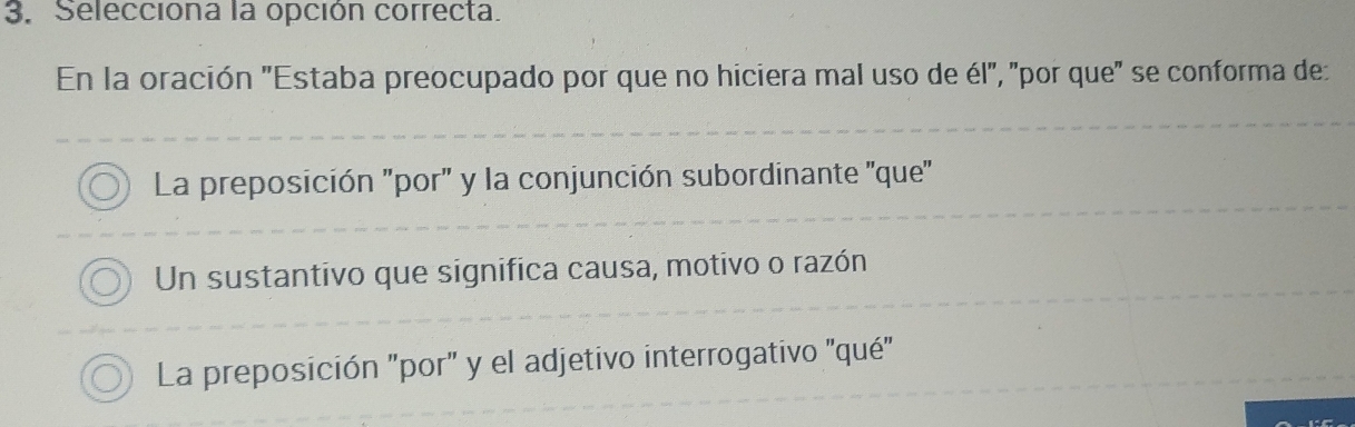 Seleccióna la opción correcta.
En la oración "Estaba preocupado por que no hiciera mal uso de él", "por que" se conforma de:
La preposición "por" y la conjunción subordinante ''que'
Un sustantivo que significa causa, motivo o razón
La preposición "por" y el adjetivo interrogativo ''qué'