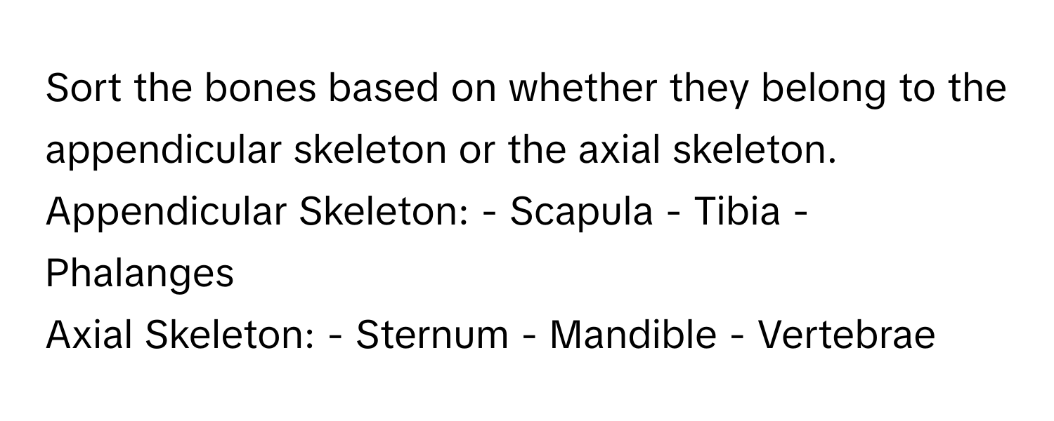 Sort the bones based on whether they belong to the appendicular skeleton or the axial skeleton.

Appendicular Skeleton: - Scapula - Tibia - Phalanges
Axial Skeleton: - Sternum - Mandible - Vertebrae